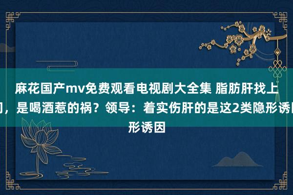 麻花国产mv免费观看电视剧大全集 脂肪肝找上门，是喝酒惹的祸？领导：着实伤肝的是这2类隐形诱因