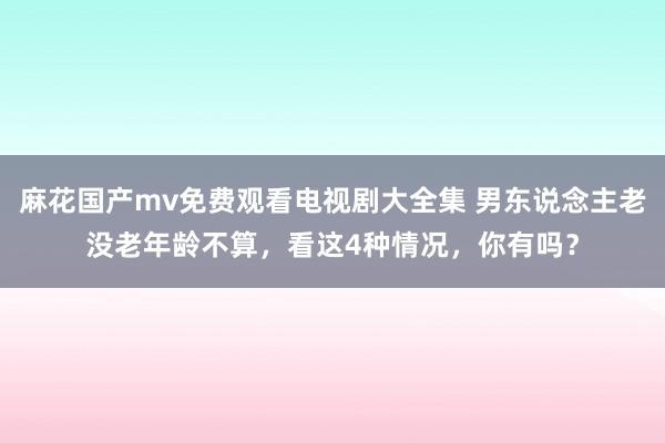 麻花国产mv免费观看电视剧大全集 男东说念主老没老年龄不算，看这4种情况，你有吗？