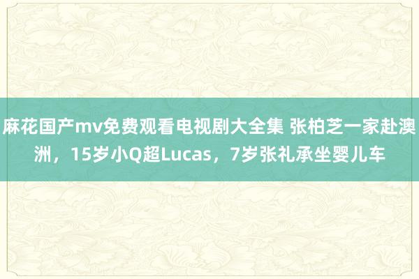 麻花国产mv免费观看电视剧大全集 张柏芝一家赴澳洲，15岁小Q超Lucas，7岁张礼承坐婴儿车