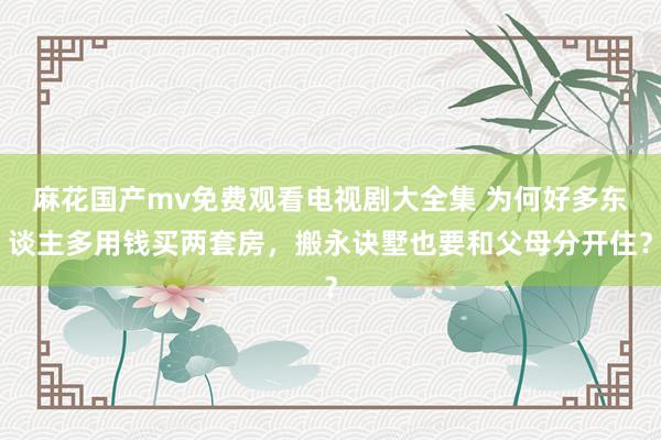 麻花国产mv免费观看电视剧大全集 为何好多东谈主多用钱买两套房，搬永诀墅也要和父母分开住？