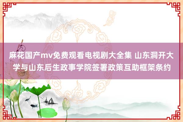 麻花国产mv免费观看电视剧大全集 山东洞开大学与山东后生政事学院签署政策互助框架条约
