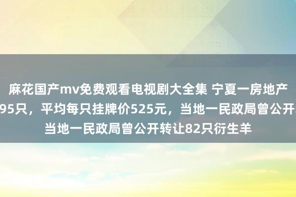 麻花国产mv免费观看电视剧大全集 宁夏一房地产国企转让自养羊95只，平均每只挂牌价525元，当地一民政局曾公开转让82只衍生羊